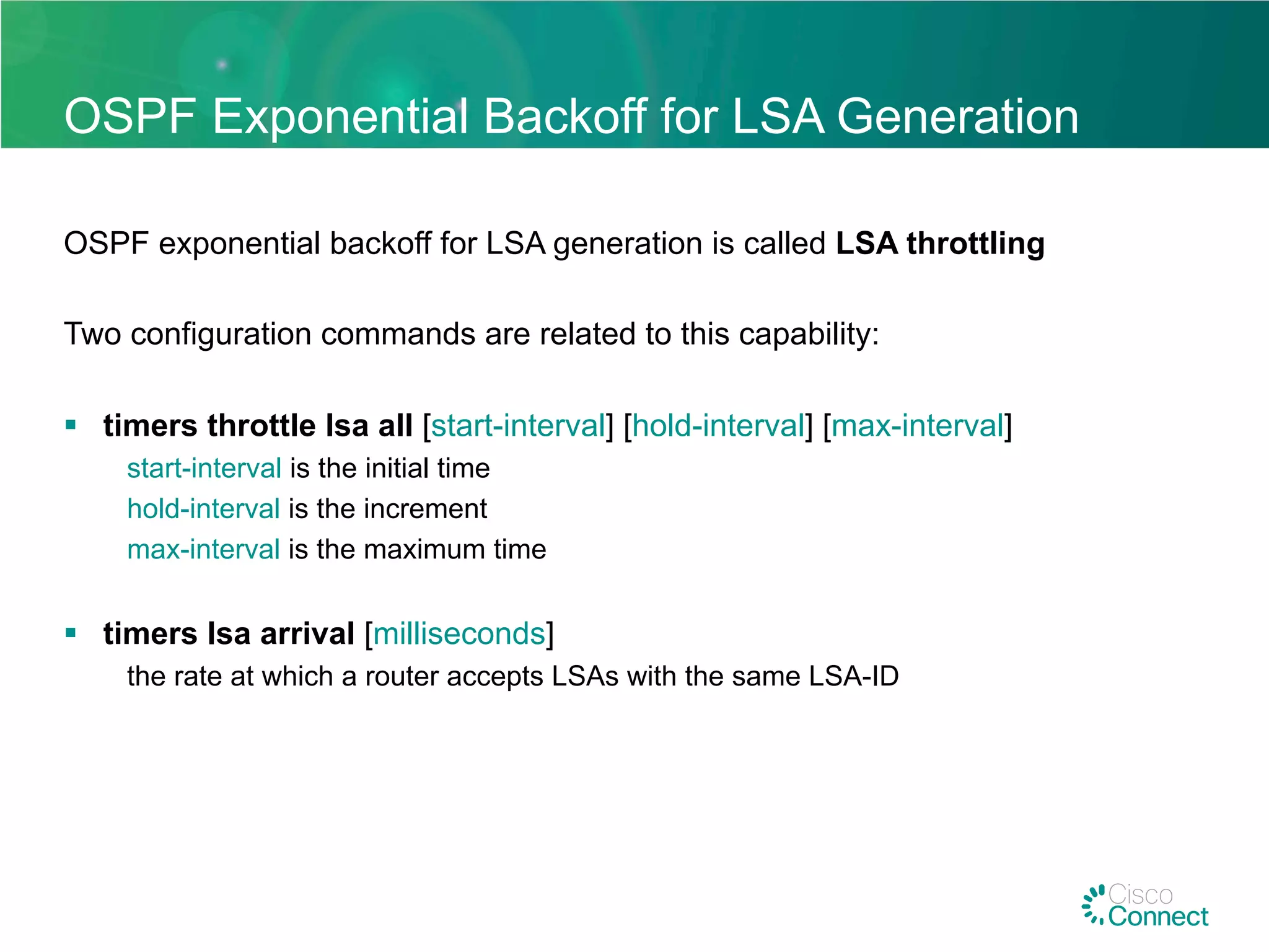 OSPF Exponential Backoff for LSA Generation
OSPF exponential backoff for LSA generation is called LSA throttling
Two configuration commands are related to this capability:
§  timers throttle lsa all [start-interval] [hold-interval] [max-interval]
start-interval is the initial time
hold-interval is the increment
max-interval is the maximum time
§  timers lsa arrival [milliseconds]
the rate at which a router accepts LSAs with the same LSA-ID
 