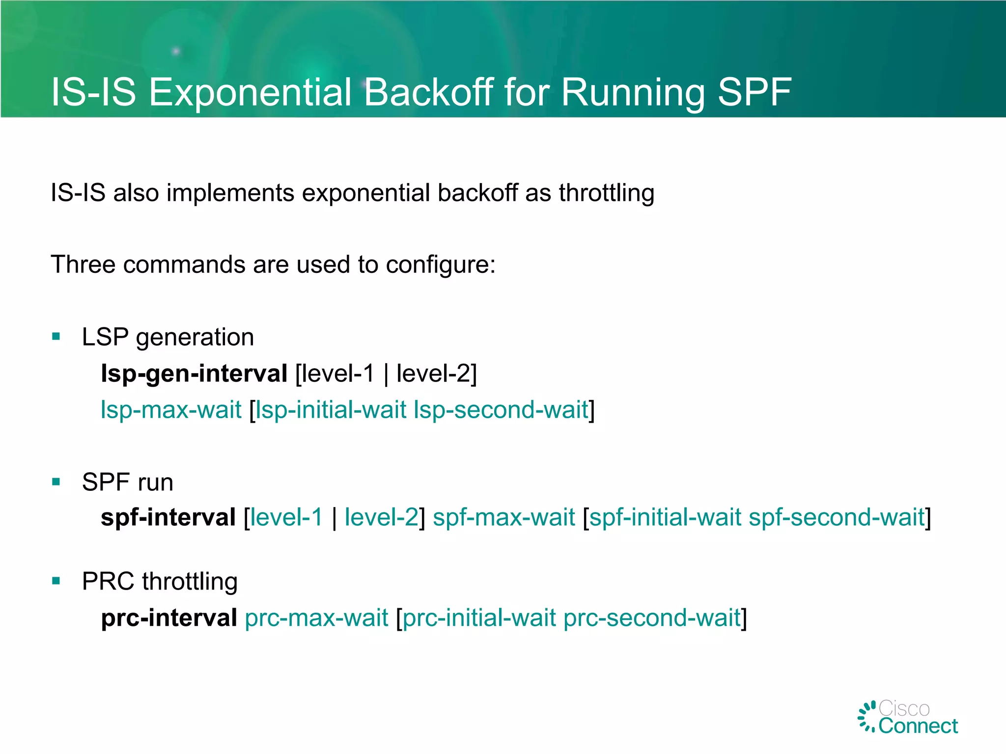 IS-IS Exponential Backoff for Running SPF
IS-IS also implements exponential backoff as throttling
Three commands are used to configure:
§  LSP generation
lsp-gen-interval [level-1 | level-2]
lsp-max-wait [lsp-initial-wait lsp-second-wait]
§  SPF run
spf-interval [level-1 | level-2] spf-max-wait [spf-initial-wait spf-second-wait]
§  PRC throttling
prc-interval prc-max-wait [prc-initial-wait prc-second-wait]
 