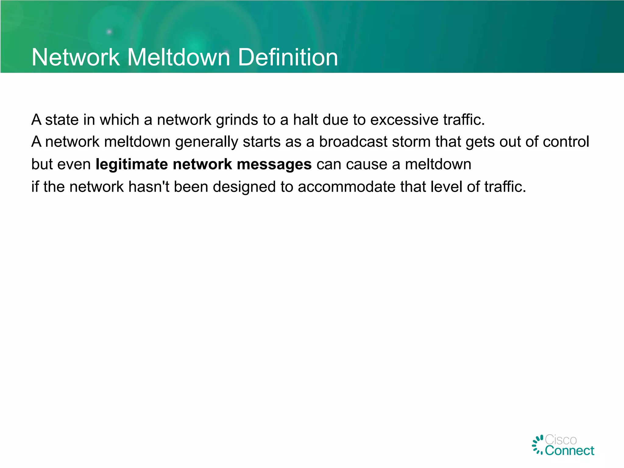 Network Meltdown Definition
A state in which a network grinds to a halt due to excessive traffic.
A network meltdown generally starts as a broadcast storm that gets out of control
but even legitimate network messages can cause a meltdown
if the network hasn't been designed to accommodate that level of traffic.
 