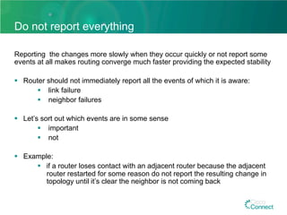Do not report everything
Reporting the changes more slowly when they occur quickly or not report some
events at all makes routing converge much faster providing the expected stability
§  Router should not immediately report all the events of which it is aware:
§  link failure
§  neighbor failures
§  Let’s sort out which events are in some sense
§  important
§  not
§  Example:
§  if a router loses contact with an adjacent router because the adjacent
router restarted for some reason do not report the resulting change in
topology until it’s clear the neighbor is not coming back
 