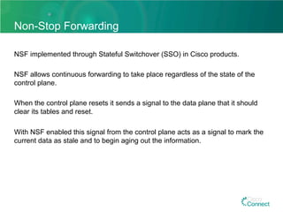 Non-Stop Forwarding
NSF implemented through Stateful Switchover (SSO) in Cisco products.
NSF allows continuous forwarding to take place regardless of the state of the
control plane.
When the control plane resets it sends a signal to the data plane that it should
clear its tables and reset.
With NSF enabled this signal from the control plane acts as a signal to mark the
current data as stale and to begin aging out the information.
 