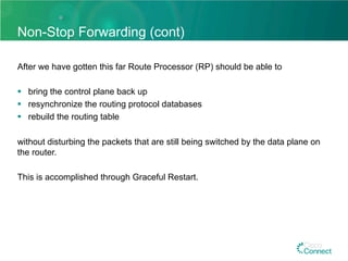 Non-Stop Forwarding (cont)
After we have gotten this far Route Processor (RP) should be able to
§  bring the control plane back up
§  resynchronize the routing protocol databases
§  rebuild the routing table
without disturbing the packets that are still being switched by the data plane on
the router.
This is accomplished through Graceful Restart.
 