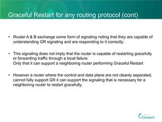 Graceful Restart for any routing protocol (cont)
§  Router A & B exchange some form of signaling noting that they are capable of
understanding GR signaling and are responding to it correctly.
§  This signaling does not imply that the router is capable of restarting gracefully
or forwarding traffic through a local failure
Only that it can support a neighboring router performing Graceful Restart
§  However a router where the control and data plane are not cleanly separated,
cannot fully support GR it can support the signaling that is necessary for a
neighboring router to restart gracefully.
 
