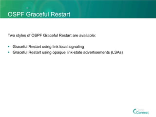 OSPF Graceful Restart
Two styles of OSPF Graceful Restart are available:
§  Graceful Restart using link local signaling
§  Graceful Restart using opaque link-state advertisements (LSAs)
 
