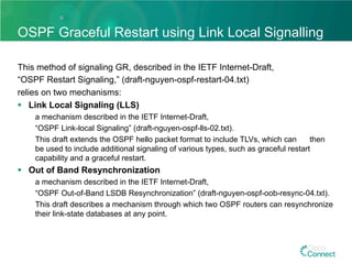 OSPF Graceful Restart using Link Local Signalling
This method of signaling GR, described in the IETF Internet-Draft,
“OSPF Restart Signaling,” (draft-nguyen-ospf-restart-04.txt)
relies on two mechanisms:
§  Link Local Signaling (LLS)
a mechanism described in the IETF Internet-Draft,
“OSPF Link-local Signaling” (draft-nguyen-ospf-lls-02.txt).
This draft extends the OSPF hello packet format to include TLVs, which can then
be used to include additional signaling of various types, such as graceful restart
capability and a graceful restart.
§  Out of Band Resynchronization
a mechanism described in the IETF Internet-Draft,
“OSPF Out-of-Band LSDB Resynchronization” (draft-nguyen-ospf-oob-resync-04.txt).
This draft describes a mechanism through which two OSPF routers can resynchronize
their link-state databases at any point.
 