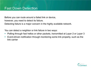 Fast Down Detection
Before you can route around a failed link or device,
however, you need to detect its failure.
Detecting failure is a major concern in the highly available network.
You can detect a neighbor or link failure in two ways:
§  Polling through fast hellos or other packets, transmitted at Layer 2 or Layer 3
§  Event-driven notification through monitoring some link property, such as the
link carrier
 