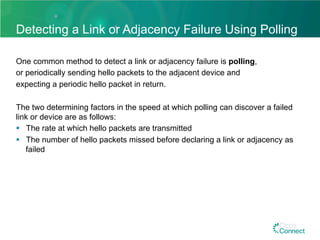 Detecting a Link or Adjacency Failure Using Polling
One common method to detect a link or adjacency failure is polling,
or periodically sending hello packets to the adjacent device and
expecting a periodic hello packet in return.
The two determining factors in the speed at which polling can discover a failed
link or device are as follows:
§  The rate at which hello packets are transmitted
§  The number of hello packets missed before declaring a link or adjacency as
failed
 