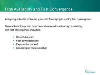 High Availability and Fast Convergence
Analyzing potential problems you could face trying to deploy fast convergence.
Several techniques that have been developed to allow high availability
and fast convergence, including:
§  Graceful restart
§  Fast down detection
§  Exponential backoff
§  Speeding up route selection
 