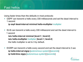 Fast hellos
Using faster times than the defaults in most protocols:
§  OSPF can transmit a hello every 330 milliseconds and set the dead interval to
1 second
ip ospf dead-interval minimal hello-multiplier multiplier
§  IS-IS can transmit a hello every 330 millisecond and set the dead interval to
1 second
isis hello-interval minimal [level-1 | level-2]
isis hello-multiplier multiplier [level-1 | level-2]
the hello multiplier is set to 3 by default.
§  EIGRP can transmit a hello every second and set the dead interval to 3 sec
ip hello-interval eigrp [autonomous system] [seconds]
ip hold-time eigrp [autonomous system] [seconds]
 