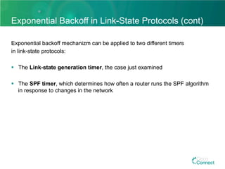 Exponential Backoff in Link-State Protocols (cont)
Exponential backoff mechanizm can be applied to two different timers
in link-state protocols:
§  The Link-state generation timer, the case just examined
§  The SPF timer, which determines how often a router runs the SPF algorithm
in response to changes in the network
 