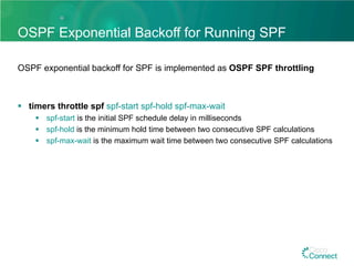 OSPF Exponential Backoff for Running SPF
OSPF exponential backoff for SPF is implemented as OSPF SPF throttling
§  timers throttle spf spf-start spf-hold spf-max-wait
§  spf-start is the initial SPF schedule delay in milliseconds
§  spf-hold is the minimum hold time between two consecutive SPF calculations
§  spf-max-wait is the maximum wait time between two consecutive SPF calculations
 
