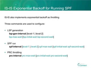 IS-IS Exponential Backoff for Running SPF
IS-IS also implements exponential backoff as throttling
Three commands are used to configure:
§  LSP generation
lsp-gen-interval [level-1 | level-2]
lsp-max-wait [lsp-initial-wait lsp-second-wait]
§  SPF run
spf-interval [level-1 | level-2] spf-max-wait [spf-initial-wait spf-second-wait]
§  PRC throttling
prc-interval prc-max-wait [prc-initial-wait prc-second-wait]
 