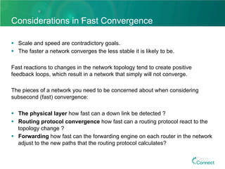 Considerations in Fast Convergence
§  Scale and speed are contradictory goals.
§  The faster a network converges the less stable it is likely to be.
Fast reactions to changes in the network topology tend to create positive
feedback loops, which result in a network that simply will not converge.
The pieces of a network you need to be concerned about when considering
subsecond (fast) convergence:
§  The physical layer how fast can a down link be detected ?
§  Routing protocol convergence how fast can a routing protocol react to the
topology change ?
§  Forwarding how fast can the forwarding engine on each router in the network
adjust to the new paths that the routing protocol calculates?
 