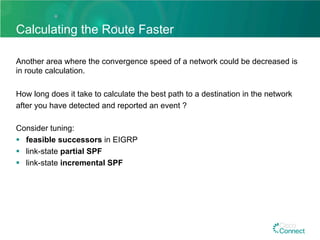 Calculating the Route Faster
Another area where the convergence speed of a network could be decreased is
in route calculation.
How long does it take to calculate the best path to a destination in the network
after you have detected and reported an event ?
Consider tuning:
§  feasible successors in EIGRP
§  link-state partial SPF
§  link-state incremental SPF
 