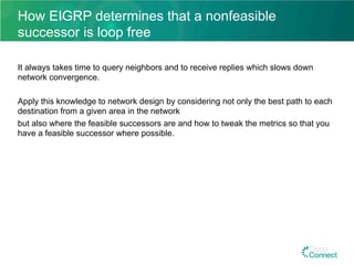 How EIGRP determines that a nonfeasible
successor is loop free
It always takes time to query neighbors and to receive replies which slows down
network convergence.
Apply this knowledge to network design by considering not only the best path to each
destination from a given area in the network
but also where the feasible successors are and how to tweak the metrics so that you
have a feasible successor where possible.
 