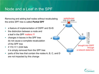 Node and a Leaf in the SPF
Removing and adding leaf nodes without recalculating
the entire SPF tree is called Partial SPF
§  a feature of implementation of OSPF and IS-IS
§  the distinction between a node and
a leaf in the SPF matters !!!
§  changes in leaves in the SPF tree
do not cause a complete recalculation
of the SPF tree
§  if 172.17.1.0/24 fails
it is simply removed from the SPF tree
§  parts of the tree that contain the nodes A, B, C, and D
are not impacted by this change
172.17.1.0/24
B
C
A
D
172.17.2.0/24
redistributed
brought into OSPF
through
a network statement
 
