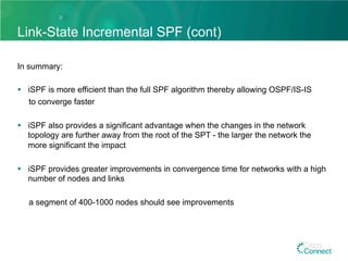 Link-State Incremental SPF (cont)
In summary:
§  iSPF is more efficient than the full SPF algorithm thereby allowing OSPF/IS-IS
to converge faster
§  iSPF also provides a significant advantage when the changes in the network
topology are further away from the root of the SPT - the larger the network the
more significant the impact
§  iSPF provides greater improvements in convergence time for networks with a high
number of nodes and links
a segment of 400-1000 nodes should see improvements
 