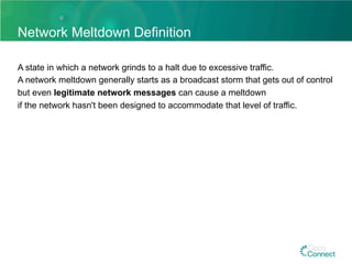 Network Meltdown Definition
A state in which a network grinds to a halt due to excessive traffic.
A network meltdown generally starts as a broadcast storm that gets out of control
but even legitimate network messages can cause a meltdown
if the network hasn't been designed to accommodate that level of traffic.
 
