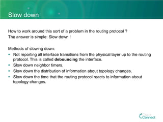 Slow down
How to work around this sort of a problem in the routing protocol ?
The answer is simple: Slow down !
Methods of slowing down:
§  Not reporting all interface transitions from the physical layer up to the routing
protocol. This is called debouncing the interface.
§  Slow down neighbor timers.
§  Slow down the distribution of information about topology changes.
§  Slow down the time that the routing protocol reacts to information about
topology changes.
 