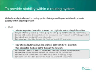To provide stability within a routing system
Methods are typically used in routing protocol design and implementation to provide
stability within a routing system
§  IS-IS
§  a timer regulates how often a router can originate new routing information
	lsp-gen-interval	{	level-1	|	level-2	}	lsp-max-wait	[	lsp-initial-wait	lsp-second-wait	]	
	lsp-max-wait	maximum	interval	between	two	consecutive	occurrences	of	an	LSP	being	generated		
	lsp-initial-wait	initial	LSP	generation	delay		
	lsp-second-wait	hold	time	between	the	first	and	second	LSP	generation	
§  how often a router can run the shortest path first (SPF) algorithm
that calculates the best paths through the network
	spf-interval	[level-1	|	level-2]	spf-max-wait	[spf-initial-wait	spf-second-wait]	
	spf-max-wait	maximum	interval	between	two	consecutive	SPF	calculations	
	spf-initial-wait	initial	SPF	calculation	delay	after	a	topology	change	
	spf-second-wait	hold	time	between	the	first	and	second	SPF	calculation		
 