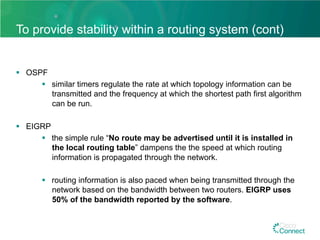To provide stability within a routing system (cont)
§  OSPF
§  similar timers regulate the rate at which topology information can be
transmitted and the frequency at which the shortest path first algorithm
can be run.
§  EIGRP
§  the simple rule “No route may be advertised until it is installed in
the local routing table” dampens the the speed at which routing
information is propagated through the network.
§  routing information is also paced when being transmitted through the
network based on the bandwidth between two routers. EIGRP uses
50% of the bandwidth reported by the software.
 