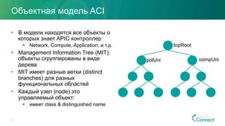 Объектная модель ACI
•  В модели находятся все объекты о
которых знает APIC контроллер
§  Network, Compute, Application, и т.д.
•  Management Information Tree (MIT):
объекты сгруппированы в виде
дерева
•  MIT имеет разные ветки (distinct
branches) для разных
функциональных областей
•  Каждый узел (node) это
управляемый объект:
§  имеет class & distinguished name
12
topRoot
polUni compUni
 