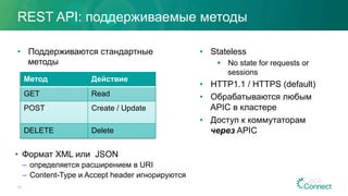 REST API: поддерживаемые методы
•  Поддерживаются стандартные
методы
•  Stateless
§  No state for requests or
sessions
•  HTTP1.1 / HTTPS (default)
•  Обрабатываются любым
APIC в кластере
•  Доступ к коммутаторам
через APIC
18
Метод Действие
GET Read
POST Create / Update
DELETE Delete
•  Формат XML или JSON
–  определяется расширением в URI
–  Content-Type и Accept header игнорируются
 