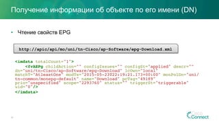 Получение информации об объекте по его имени (DN)
•  Чтение свойств EPG
20
<imdata totalCount="1">
<fvAEPg childAction="" configIssues="" configSt="applied" descr=""
dn="uni/tn-Cisco/ap-Software/epg-Download" lcOwn="local"
matchT="AtleastOne" modTs="2015-05-23T22:19:21.173+00:00" monPolDn="uni/
tn-common/monepg-default" name="Download" pcTag="49189"
prio="unspecified" scope="2293760" status="" triggerSt="triggerable"
uid="0"/>
</imdata>
http://apic/api/mo/uni/tn-Cisco/ap-Software/epg-Download.xml
 