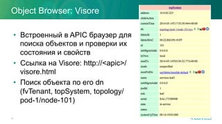 Object Browser: Visore
•  Встроенный в APIC браузер для
поиска объектов и проверки их
состояния и свойств
•  Ссылка на Visore: http://<apic>/
visore.html
•  Поиск объекта по его dn
(fvTenant, topSystem, topology/
pod-1/node-101)
24
 