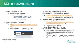 SDK и документация
•  Доступен на APIC*:
§  https://<apic>/cobra
•  Доступен на DevNet
§  https://developer.cisco.com/site/apic-
dc/
§  Downloads -> Python Egg Files
•  Потребуется использовать
Management Information Model
§  https://developer.cisco.com/media/
mim-ref/ или https://<apic>/doc/html
•  Python SDK документация
§  https://developer.cisco.com/site/apic-
dc/documents/pythonapi or
§  https://<apic>/cobra
•  APIC REST API User Guide
§  http://www.cisco.com/c/en/us/td/docs/
switches/datacenter/aci/apic/sw/1-x/
api/rest/
b_APIC_RESTful_API_User_Guide.ht
ml
28
*http://cs.co/9006xDw6
 
