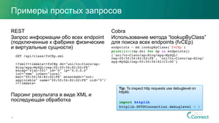 Примеры простых запросов
REST
Запрос информации обо всех endpoint
(подключенные к фабрике физические
и виртуальные сущности)
GET /api/class/fvCEp.xml
<?xml?><imdata><fvCEp dn="uni/tn-Cisco/ap-
Blog/epg-MySQL/cep-00:50:56:82:D2:FE"
encap="vlan-501" id="0" ip="0.0.0.0"
lcC="vmm" lcOwn="local"
mac="00:50:56:82:D2:FE" mcastAddr="not-
applicable" name="00:50:56:82:D2:FE” uid="0"/
></imdata>
Парсинг результата в виде XML и
последующая обработка
Cobra
Использование метода “lookupByClass”
для поиска всех endpoints (fvCEp)
endpoints = md.lookupByClass('fvCEp')
print([str(ep.dn) for ep in endpoints])
['uni/tn-Cisco/ap-Blog/epg-MySQL/
cep-00:50:56:82:D2:FE', 'uni/tn-Cisco/ap-Blog/
epg-MySQL/cep-00:50:56:82:C3:D0']
30
Tip: To inspect http requests use debuglevel on
httplib:
import httplib
httplib.HTTPConnection.debuglevel = 1
 