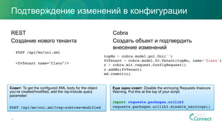 Подтверждение изменений в конфигурации
REST
Создание нового тенанта
POST /api/mo/uni.xml
<fvTenant name="Cisco"/>
Cobra
Создать объект и подтвердить
внесение изменений
33
Совет: To get the configured XML body for the object
you've created/modified, add the rsp-include query
parameter:
POST /api/mo/uni.xml?rsp-subtree=modified
topMo = cobra.model.pol.Uni('')
fvTenant = cobra.model.fv.Tenant(topMo, name='Cisco')
c = cobra.mit.request.ConfigRequest()
c.addMo(fvTenant)
md.commit(c)
Еще один совет: Disable the annoying Requests Insecure
Warning. Put this at the top of your script:
import requests.packages.urllib3
requests.packages.urllib3.disable_warnings()
 
