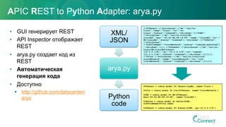 APIC REST to Python Adapter: arya.py
•  GUI генерирует REST
•  API Inspector отображает
REST
•  arya.py создает код из
REST
•  Автоматическая
генерация кода
•  Доступно
§  http://github.com/datacenter/
arya
XML/
JSON
arya.py
Python
code
{"fvTenant":{"attributes":{"dn":"uni/tn-
Cisco","name":"Cisco","rn":"tn-
Cisco","status":"created"},"children":[{"fvBD":
{"attributes":{"dn":"uni/tn-Cisco/BD-
CiscoBd","mac":"00:22:BD:F8:19:FF","name":"CiscoBd","rn":"
BD-CiscoBd","status":"created"},"children":[{"fvRsCtx":
{"attributes":
{"tnFvCtxName":"CiscoNetwork","status":"created,modified"}
,"children":[]}},{"fvSubnet":{"attributes":{"dn":"uni/tn-
Cisco/BD-CiscoBd/subnet-
[10.0.0.1/8]","ip":"10.0.0.1/8","rn":"subnet-
[10.0.0.1/8]","status":"created"},"children":[]}}]}},
{"fvCtx":{"attributes":{"dn":"uni/tn-Cisco/ctx-
CiscoNetwork","name":"CiscoNetwork","rn":"ctx-
CiscoNetwork","status":"created"},"children":[]}}]}}
fvTenant = cobra.model.fv.Tenant(topMo, name='Cisco')
fvCtx = cobra.model.fv.Ctx(fvTenant, name='CiscoNetwork')
fvBD = cobra.model.fv.BD(fvTenant,
mac='00:22:BD:F8:19:FF', name='CiscoBd')
fvRsCtx = cobra.model.fv.RsCtx(fvBD,
tnFvCtxName=fvCtx.name)
fvSubnet = cobra.model.fv.Subnet(fvBD, ip='10.0.0.1/8')
35
 