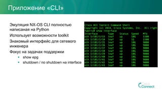 Приложение «CLI»
Эмуляция NX-OS CLI полностью
написаная на Python
Использует возможности toolkit
Знакомый интерфейс для сетевого
инженера
Фокус на задачах поддержки
§  show epg
§  shutdown / no shutdown на interface
 