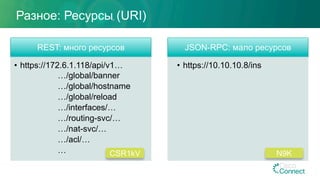 REST: много ресурсов
•  https://172.6.1.118/api/v1…
…/global/banner
…/global/hostname
…/global/reload
…/interfaces/…
…/routing-svc/…
…/nat-svc/…
…/acl/…
…
JSON-RPC: мало ресурсов
•  https://10.10.10.8/ins
Разное: Ресурсы (URI)
CSR1kV N9K
 