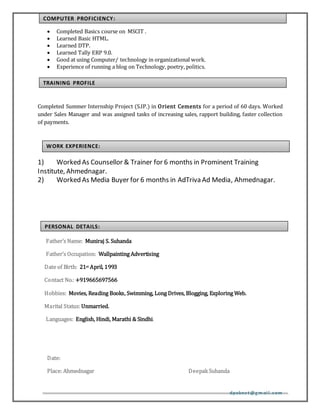 dpaknet@gm ail.com
 Completed Basics course on MSCIT .
 Learned Basic HTML.
 Learned DTP.
 Learned Tally ERP 9.0.
 Good at using Computer/ technology in organizational work.
 Experience of running a blog on Technology, poetry, politics.
Completed Summer Internship Project (S.IP.) in Orient Cements for a period of 60 days. Worked
under Sales Manager and was assigned tasks of increasing sales, rapport building, faster collection
of payments.
1) Worked As Counsellor & Trainer for 6 months in Prominent Training
Institute, Ahmednagar.
2) Worked As Media Buyer for 6 months in AdTriva Ad Media, Ahmednagar.
Father’s Name: Muniraj S. Suhanda
Father’s Occupation: Wallpainting Advertising
Date of Birth: 21st April, 1993
Contact No.: +919665697566
Hobbies: Movies, Reading Books, Swimming, Long Drives, Blogging, Exploring Web.
Marital Status: Unmarried.
Languages: English, Hindi, Marathi & Sindhi.
Date:
Place: Ahmednagar DeepakSuhanda
COMPUTER PROFICIENCY:
PERSONAL DETAILS:
WORK EXPERIENCE:
TRAINING PROFILE
 