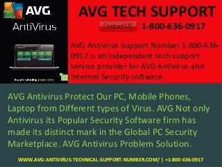 AVG TECH SUPPORT
1-800-636-0917
WWW.AVG-ANTIVIRUS-TECHNICAL-SUPPORT-NUMBER.COM/ | +1-800-636-0917
AVG Antivirus Protect Our PC, Mobile Phones,
Laptop from Different types of Virus. AVG Not only
Antivirus its Popular Security Software firm has
made its distinct mark in the Global PC Security
Marketplace. AVG Antivirus Problem Solution.
AVG Antivirus Support Number 1-800-636-
0917 is an independent tech support
service provider for AVG Antivirus and
Internet Security software.
 