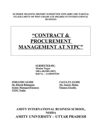 SUMMER TRAINING REPORT SUBMITTED TOWARDS THE PARTIAL
 FULFILLMENT OF POST GRADUATE DEGREE IN INTERNATIONAL
                       BUSINESS




         “CONTRACT &
        PROCUREMENT
     MANAGEMENT AT NTPC”


                    SUBMITTED BY:
                    Madan Nagar
                    MBA-IB(2005-2007)
                    Roll No. : A1200307E84


INDUSTRY GUIDE                               FACULTY GUIDE
Sh. Dinesh Bahuguna                          Ms. Saurav Raina
Senior Manager(Finance)                      Finance Faculty
NTPC Noida




   AMITY INTERNATIONAL BUSINESS SCHOOL,
                  NOIDA
   AMITY UNIVERSITY – UTTAR PRADESH
 