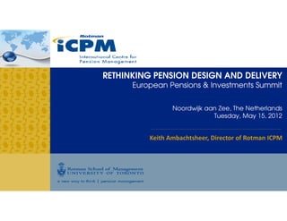 RETHINKING PENSION DESIGN AND DELIVERY
      European Pensions & Investments Summit


                 Noordwijk aan Zee, The Netherlands
                             Tuesday, May 15, 2012


          Keith Ambachtsheer, Director of Rotman ICPM
 