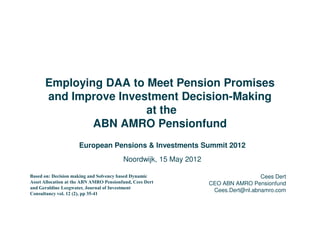 Employing DAA to Meet Pension Promises
      and Improve Investment Decision-Making
                       at the
              ABN AMRO Pensionfund
                     European Pensions & Investments Summit 2012
                                         Noordwijk, 15 May 2012

Based on: Decision making and Solvency based Dynamic                               Cees Dert
Asset Allocation at the ABN AMRO Pensionfund, Cees Dert           CEO ABN AMRO Pensionfund
and Geraldine Leegwater, Journal of Investment
                                                                   Cees.Dert@nl.abnamro.com
Consultancy vol. 12 (2), pp 35-41
 