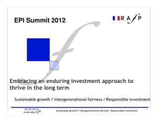 EPI Summit 2012




Embracing an enduring investment approach to
thrive in the long term
 Sustainable growth / intergenerational fairness / Responsible investment

      09/05/2012
                      Sustainable growth / intergenerational fairness / Responsible investment
     www.rafp.fr 1
 