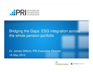 Bridging the Gaps: ESG integration across
the whole pension portfolio



Dr. James Gifford, PRI Executive Director
16 May 2012
 
