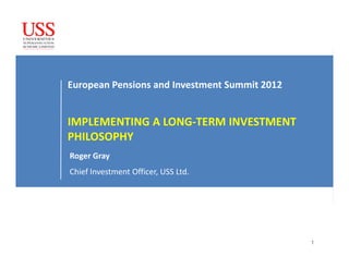 European Pensions and Investment Summit 2012


IMPLEMENTING A LONG-TERM INVESTMENT
PHILOSOPHY
Roger Gray
Chief Investment Officer, USS Ltd.




                                               1
 