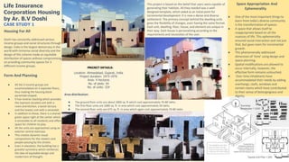 Housing For All
Doshi has constantly addressed various
income groups and social structures through
design. India is the largest democracy in the
world with immense social diversity and the
design of this scheme made an equitable
distribution of spaces without compromising
on providing community spaces for 3
different income groups.
Form And Planning
● All the 3 income groups are
accommodated on 3 separate floors,
thus making the housing block
pyramidal shaped.
● It has reverse stacking which provides
the topmost situated unit with a
room and kitchen, a lavish terrace
and the lowest unit with a verandah.
● In addition to these, there is a shared
green space right at the center which
is accessible to all residents and offers
space for children to play.
● All the units are approached using an
exterior central staircase.
● This creates dynamic visual
compositions for the viewers and
people passing by the streets.
● Even in elevation, the building has a
graceful symmetry which reinforces
the idea of equitable design and
modernism of thought.
Area distribution:
● The ground floor units are about 1800 sq. ft which cost approximately 70-80 lakhs.
● The first-floor units are 1080 sq. ft. in area which cost approximately 50 lakhs.
● The second-floor units are 675 sq. ft. in area which again cost approximately 70-80 lakhs
Space Appropriation And
Ephemerality
● One of the most important things to
learn from India’s diverse community
is the transformation of spaces.
● A space that allows itself to
reappropriate based on all the
nuances of life. This ephemerality
ensured social interaction and not just
that, but gave room for incremental
growth.
● This phenomenally addressed
dimension of ‘time’ using design and
space planning.
● Spatial modifications are allowed to
occur internally, however, the
effective form remains untouched.
● Over time inhabitants have
accommodated their needs by adding
overhangs, roofs, windows and
certain rooms which have contributed
to their sense of belongingness and
dignity.
PROJECT DETAILS:
Location: Ahmedabad, Gujarat, India
Project duration: 1973-1976
Area: 4 hectares
No. of plots: 54
No. of units: 324
This project is based on the belief that users were capable of
generating their habitats. All they needed was a well-
designed template, which aided as an initial point for
incremental development. It is now a dense and diverse
settlement. The primary concept behind the dwelling units
gives the flexibility of changes, even having the same format.
Each unit, dwelling, floor, house, and element are unique in
their way. Each house is personalizing according to the
requirements and necessities of the user.
Life Insurance
Corporation Housing
by Ar. B.V Doshi
CASE STUDY 1
 