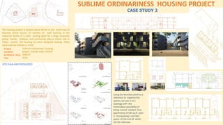 SUBLIME ORDINARINESS HOUSING PROJECT
The housing project is located about 60 km to the north east of
Mumbai which houses 54 families of staff working in the
industrial facility of a color coating plant for a large corporate
group. Family, relatives, and community play a critical role in
Indian society. The housing has been designed keeping these
socio-cultural realities in mind.
Project
:
Location
Architects Area
Year
Sublimeordinariness housing
project Vasind, India DCOOP
3900m²
2016
CASE STUDY 2
SITE PLAN ANDIDEOLOGIES
Using the Mumbai chawl as a
reference to organize the
spaces, we saw it as a
typology with the
tremendous possibility of
being a social catalyst. Four
apartments of 540 sq.ft. each
is strung along a corridor
space. At the end of which
sits the staircase.
 