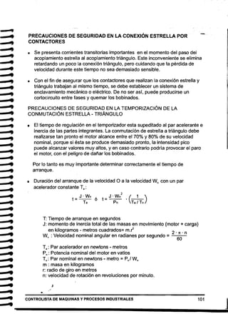 •••
•••
••
•••
••••••
••••••••
•
1
_ '9
,. PRECAUCIONES DE SEGURIDAD EN LA CONEXiÓN ESTRELLA POR
CONTACTORES
-'" • 	 Se presenta corrientes transitorias importantes en el momento del paso del
..'" acoplamiento estrella al acoplamiento triángulo. Este inconveniente se elimina
retardando un poco la conexión triángulo, pero cuidando que la pérdida de
velocidad durante este tiempo no sea demasiado sensible.
.. • 	 Con el fin de asegurar que los contactores que realizan la conexión estrella y
triángulo trabajan al mismo tiempo, se debe establecer un sistema de
enclavamiento mecánico o eléctrico. De no ser así, puede producirse un..•
cortocircuito entre fases y quemar los bobinados.
•.. PRECAUCIONES DE SEGURIDAD EN LA TEMPORIZACiÓN DE LA
,. CONMUTACiÓN ESTRELLA - TRIÁNGULO
.... • El tiempo de regulación en el temporizador esta supeditado al par acelerante e
• inercia de las partes integrantes. La conmutación de estrella a triángulo debe
.. realizarse tan pronto el motor alcance entre el 70% y 80% de su velocidad
nominal, porque si ésta se produce demasiado pronto, la intensidad pico
puede alcanzar valores muy altos, y en caso contrario podría provocar el paro
el motor, con el peligro de dañar los bobinados.
..	 Por lo tanto es muy importante determinar correctamente el tiempo de 

arranque. 

• 	 Duración del arranque de la velocidad O a la velocidad Wn con un par
acelerador constante Ta :
J . Wn J . Wn
2
( 1 )
t= ó t=-­
& • 	 Ta Pn' Ta I Tn
T: 	Tiempo de arranque en segundos
J: 	momento de inercia total de las masas en movimiento (motor + carga)
en kilogramos - metros cuadrados= m.~ 2
Wn : Velocidad nominal angular en radianes por segundo = -·6-~_·_n
= • 	 Ta : Par acelerador en newtons - metros
& • 	 Pn: Potencia nominal del motor en vatios
Tn: Par nominal en newtons .. metro = Pnl Wn
m : masa en kilogramos
r: radio de giro en metros
n: velocidad de rotación en revoluciones por minuto.
J
CONTROLlSTA DE MAQUINAS y PROCESOS INDUSTRIALES 101
J
 