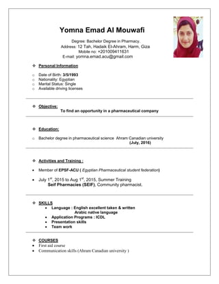 Yomna Emad Al Mouwafi
Degree: Bachelor Degree in Pharmacy.
Address: 12 Tah, Hadaik El-Ahram, Harm, Giza
Mobile no: +201009411631
E-mail: yomna.emad.acu@gmail.com
 Personal Information
o Date of Birth: 3/5/1993
o Nationality: Egyptian
o Marital Status: Single
o Available driving licenses
 Objective:
To find an opportunity in a pharmaceutical company
 Education:
o Bachelor degree in pharmaceutical science Ahram Canadian university
(July, 2016)
 Activities and Training :
 Member of EPSF-ACU ( Egyptian Pharmaceutical student federation)
 July 1st
, 2015 to Aug 1st
, 2015, Summer Training
Seif Pharmacies (SEIF), Community pharmacist.
 SKILLS
 Language : English excellent taken & written
Arabic native language
 Application Programs : ICDL
 Presentation skills
 Team work
 COURSES
 First aid course
 Communication skills (Ahram Canadian university )
 