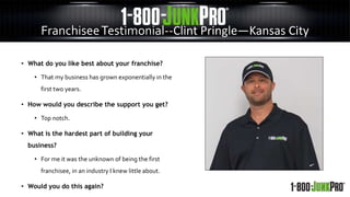 FranchiseeTestimonial--Clint Pringle—Kansas City
• What do you like best about your franchise?
• That my business has grown exponentially in the
first two years.
• How would you describe the support you get?
• Top notch.
• What is the hardest part of building your
business?
• For me it was the unknown of being the first
franchisee, in an industry I knew little about.
• Would you do this again?
 