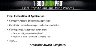 Final Evaluation of Application
• Company Accepts or Declines Application
• Candidate responds—accepts or declines invitation
• If both parties accept each other, then:
• Paperwork (Agreements Completed)
• Payment of Initial Franchise & Marketing Fees
• Then….
Franchise Award Complete!
Final Steps to Our Qualifying Process
 