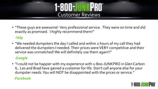 Customer Reviews
• “These guys are awesome! Very professional service. They were on time and did
exactly as promised. I highly recommend them!”
-Yelp
• “We needed dumpsters the day I called and within 2 hours of my call they had
delivered the dumpsters I needed.Their prices wereVERY competitive and their
service was unmatched!We will definitely use them again!!”
-Google
• “I could not be happier with my experience with 1-800-JUNKPRO in Glen Carbon
IL. Les and Brad have gained a customer for life. Don't call anyone else for your
dumpster needs.You will NOT be disappointed with the prices or service.”
-Facebook
 